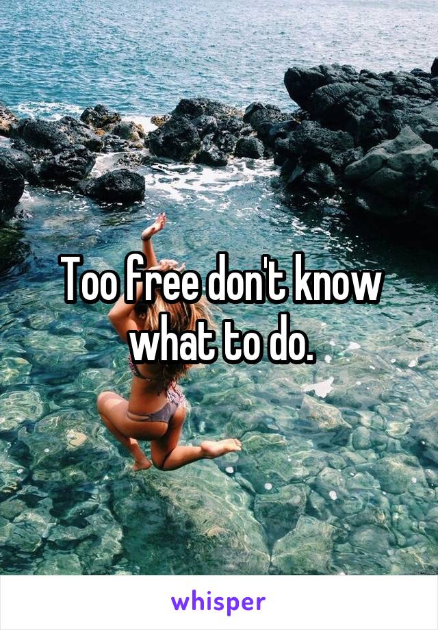Too free don't know what to do.