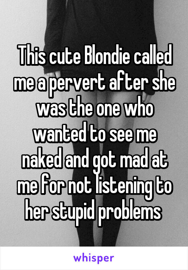 This cute Blondie called me a pervert after she was the one who wanted to see me naked and got mad at me for not listening to her stupid problems 