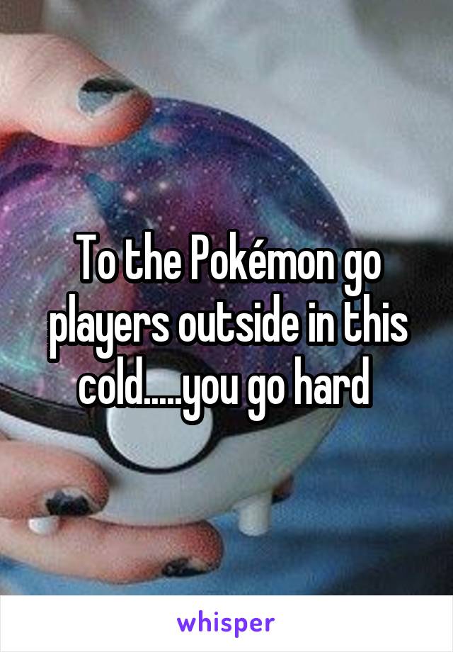 To the Pokémon go players outside in this cold.....you go hard 