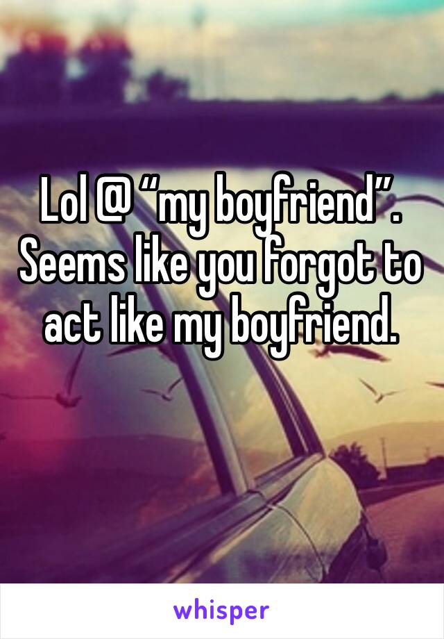 Lol @ “my boyfriend”. Seems like you forgot to act like my boyfriend. 