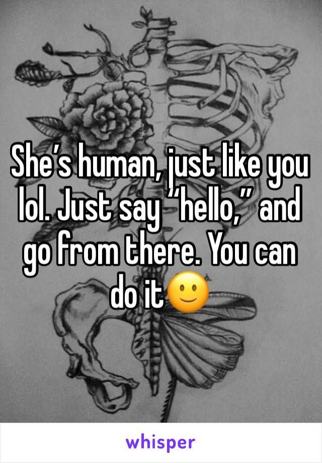 She’s human, just like you lol. Just say “hello,” and go from there. You can do it🙂