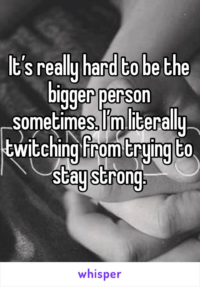 It’s really hard to be the bigger person sometimes. I’m literally twitching from trying to stay strong. 