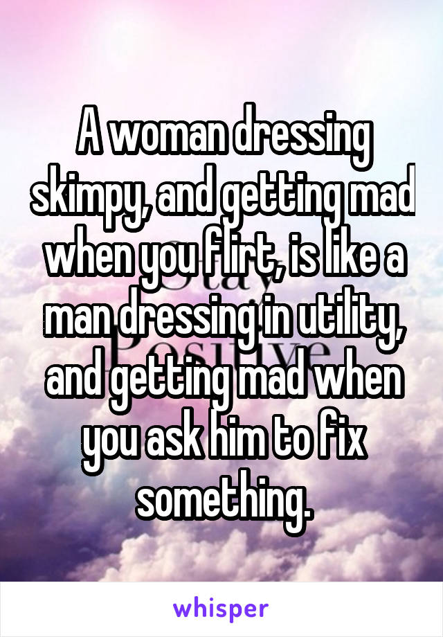 A woman dressing skimpy, and getting mad when you flirt, is like a man dressing in utility, and getting mad when you ask him to fix something.