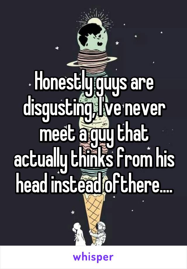 Honestly guys are disgusting, I've never meet a guy that actually thinks from his head instead ofthere....