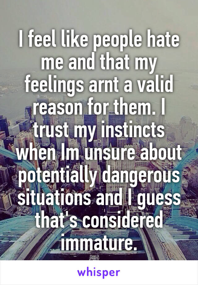 I feel like people hate me and that my feelings arnt a valid reason for them. I trust my instincts when Im unsure about potentially dangerous situations and I guess that's considered immature.