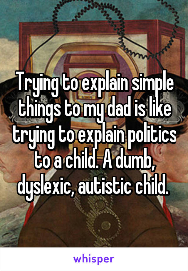 Trying to explain simple things to my dad is like trying to explain politics to a child. A dumb, dyslexic, autistic child. 