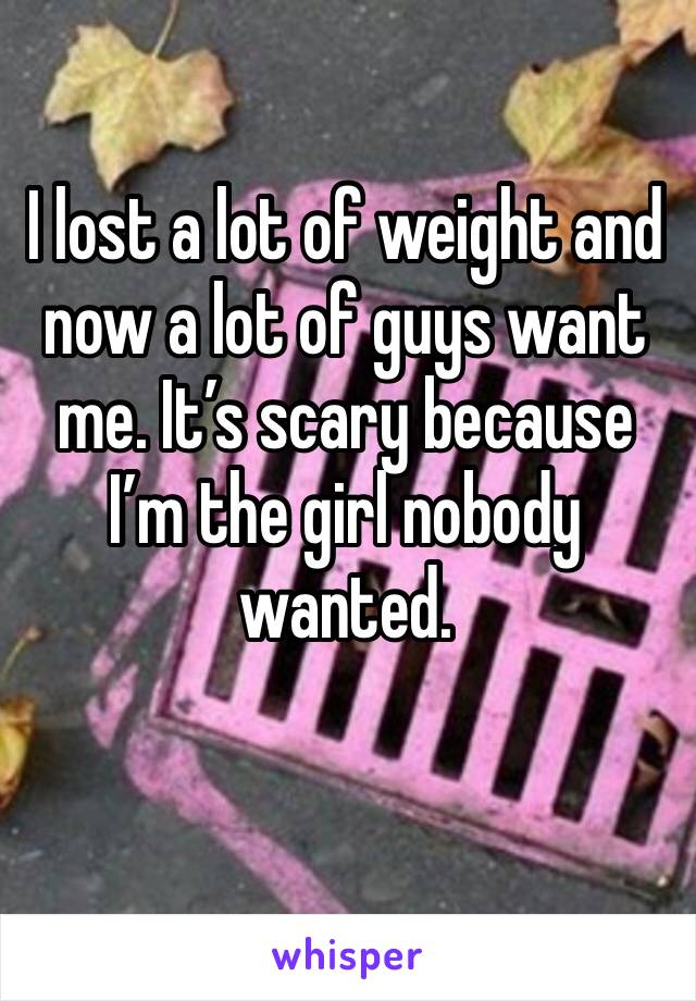 I lost a lot of weight and now a lot of guys want me. It’s scary because I’m the girl nobody wanted.