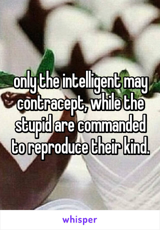 only the intelligent may contracept, while the stupid are commanded to reproduce their kind.