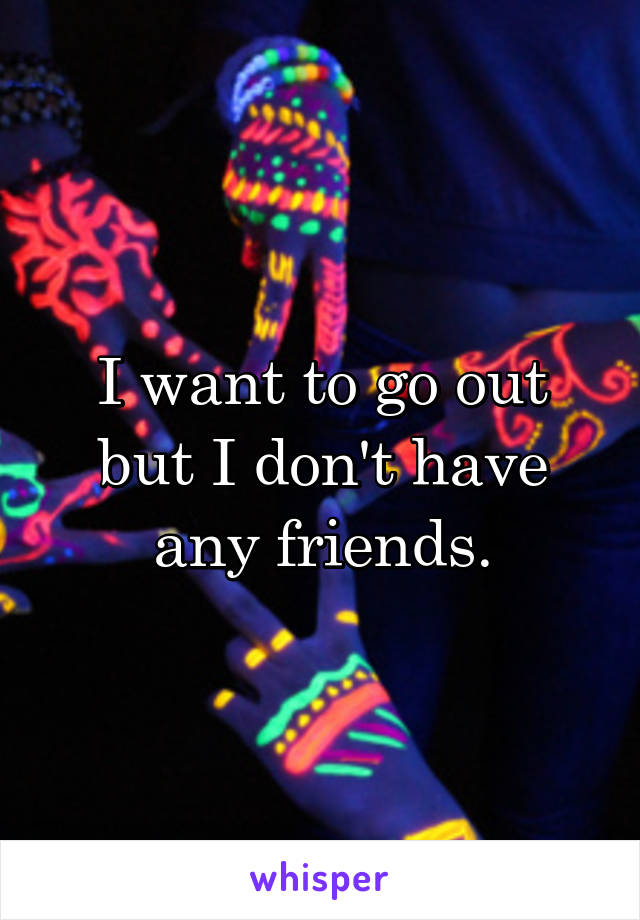 I want to go out but I don't have any friends.