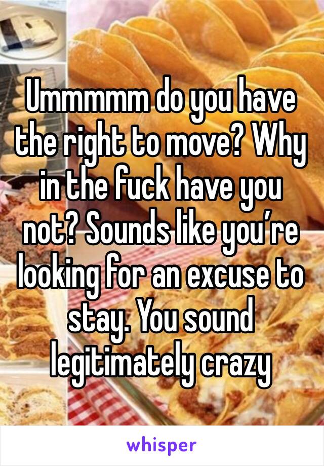 Ummmmm do you have the right to move? Why in the fuck have you not? Sounds like you’re looking for an excuse to stay. You sound legitimately crazy