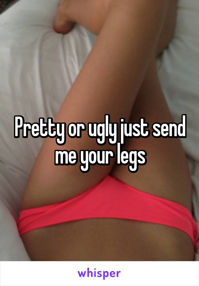 Pretty or ugly just send me your legs