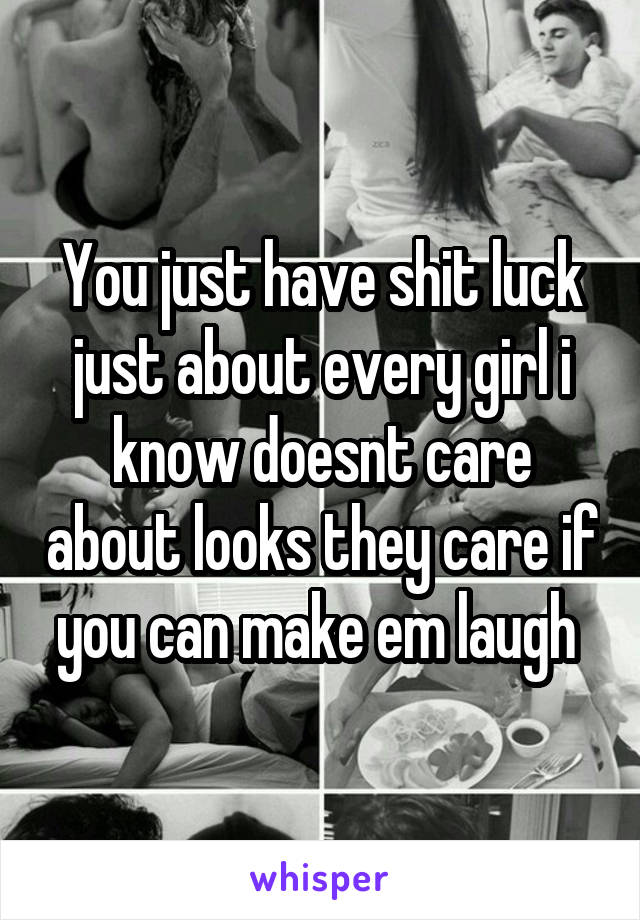 You just have shit luck just about every girl i know doesnt care about looks they care if you can make em laugh 