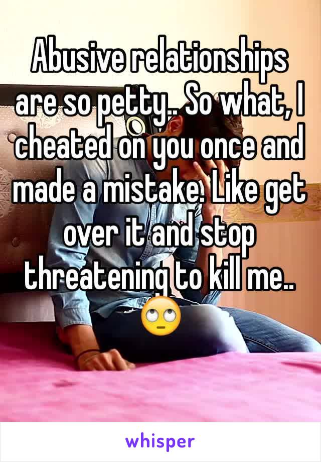 Abusive relationships are so petty.. So what, I cheated on you once and made a mistake. Like get over it and stop threatening to kill me.. 🙄