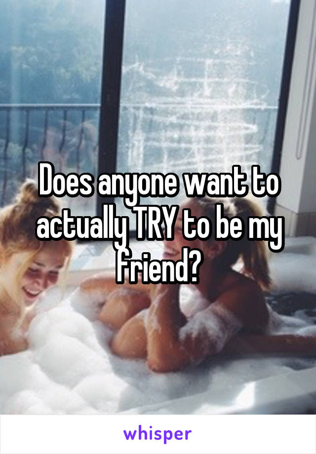 Does anyone want to actually TRY to be my friend?