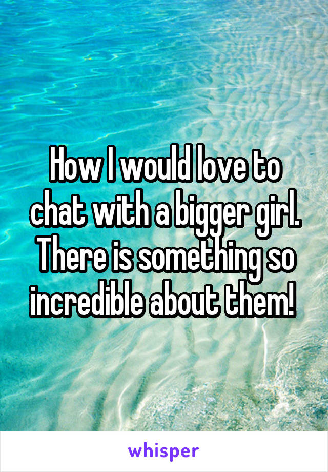 How I would love to chat with a bigger girl. There is something so incredible about them! 