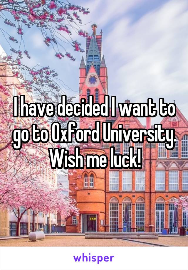 I have decided I want to go to Oxford University. Wish me luck!