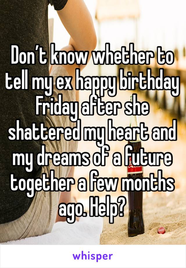 Don’t know whether to tell my ex happy birthday Friday after she shattered my heart and my dreams of a future together a few months ago. Help?