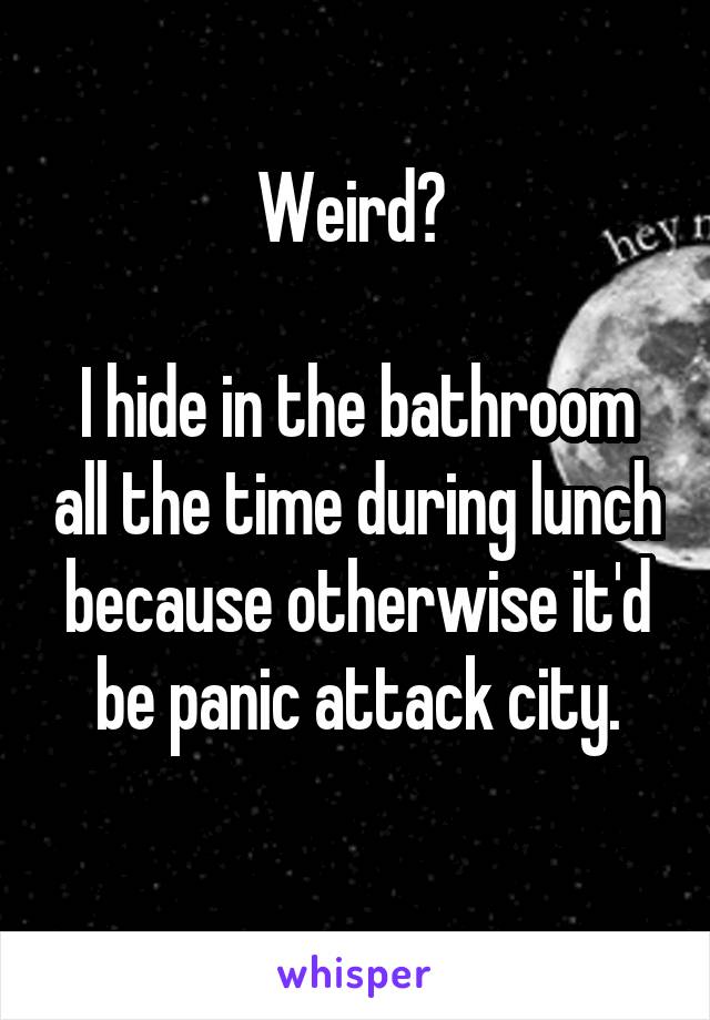 Weird? 

I hide in the bathroom all the time during lunch because otherwise it'd be panic attack city.
