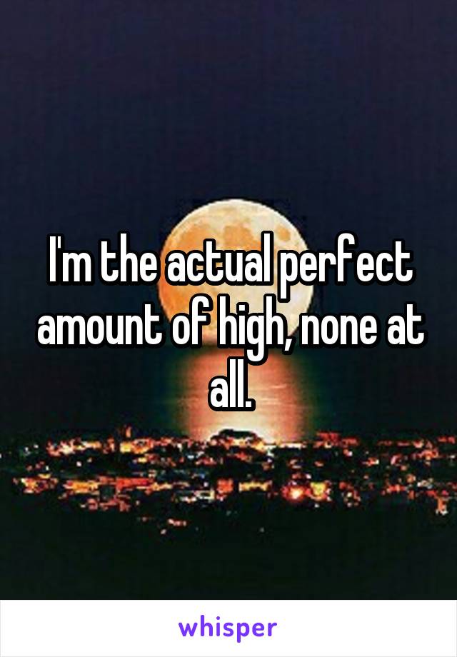I'm the actual perfect amount of high, none at all.
