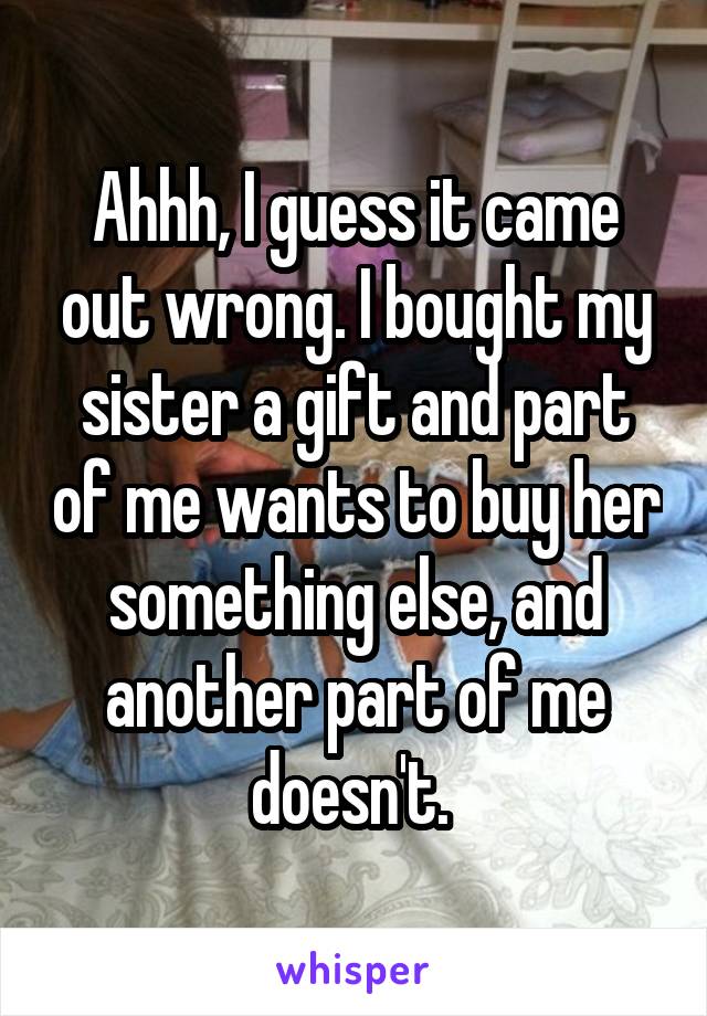 Ahhh, I guess it came out wrong. I bought my sister a gift and part of me wants to buy her something else, and another part of me doesn't. 