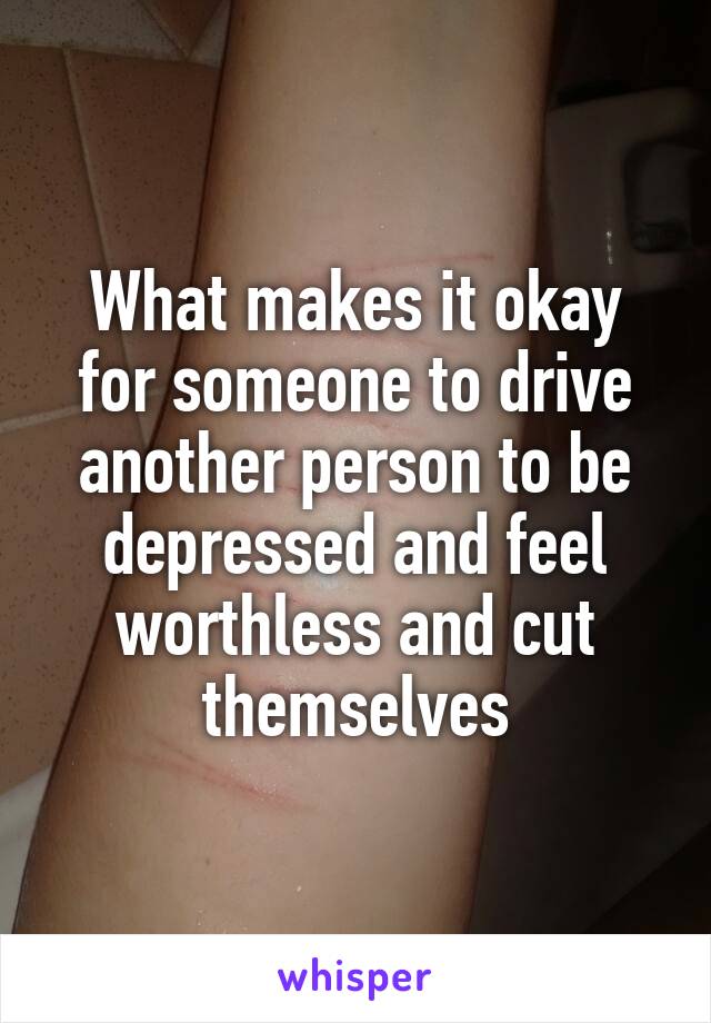 What makes it okay for someone to drive another person to be depressed and feel worthless and cut themselves