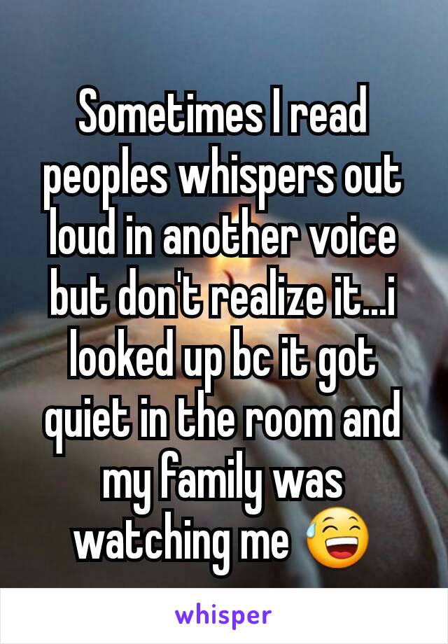 Sometimes I read peoples whispers out loud in another voice but don't realize it...i looked up bc it got quiet in the room and my family was watching me 😅