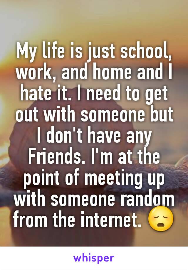My life is just school, work, and home and I hate it. I need to get out with someone but I don't have any Friends. I'm at the point of meeting up with someone random from the internet. 😳