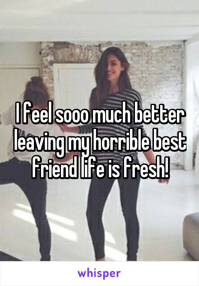 I feel sooo much better leaving my horrible best friend life is fresh!