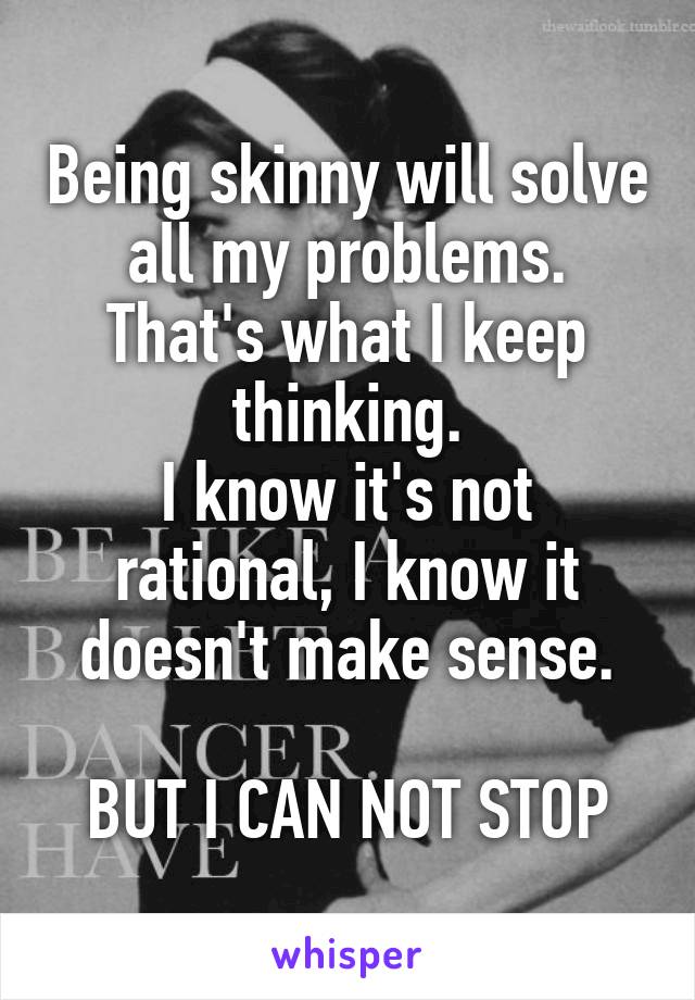 Being skinny will solve all my problems. That's what I keep thinking.
I know it's not rational, I know it doesn't make sense.

BUT I CAN NOT STOP