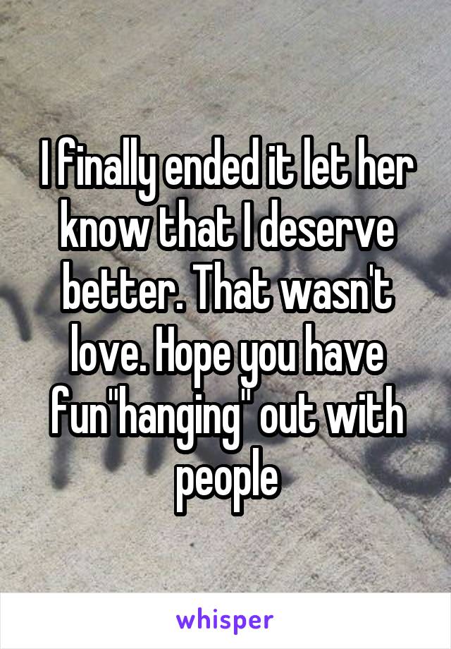 I finally ended it let her know that I deserve better. That wasn't love. Hope you have fun"hanging" out with people