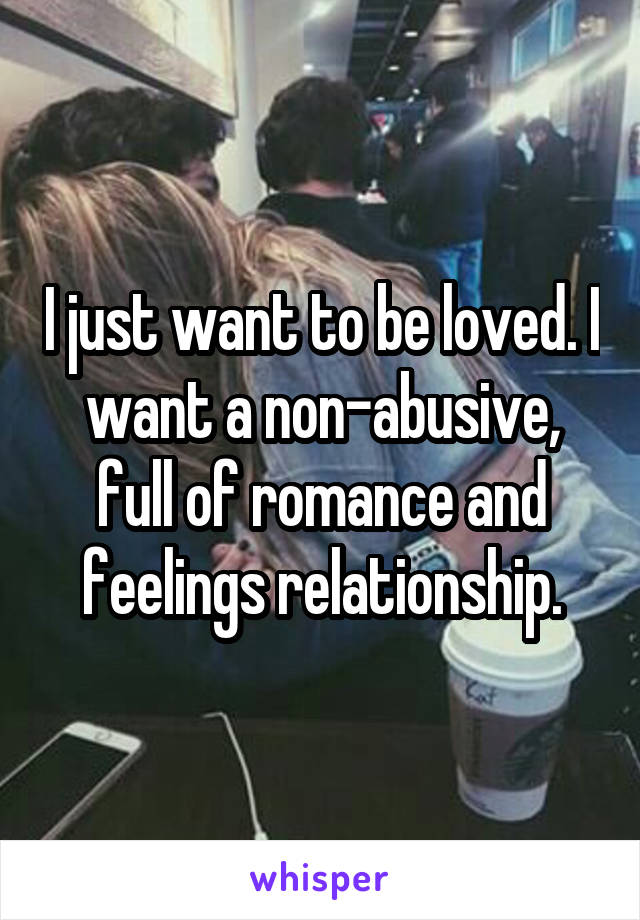 I just want to be loved. I want a non-abusive, full of romance and feelings relationship.