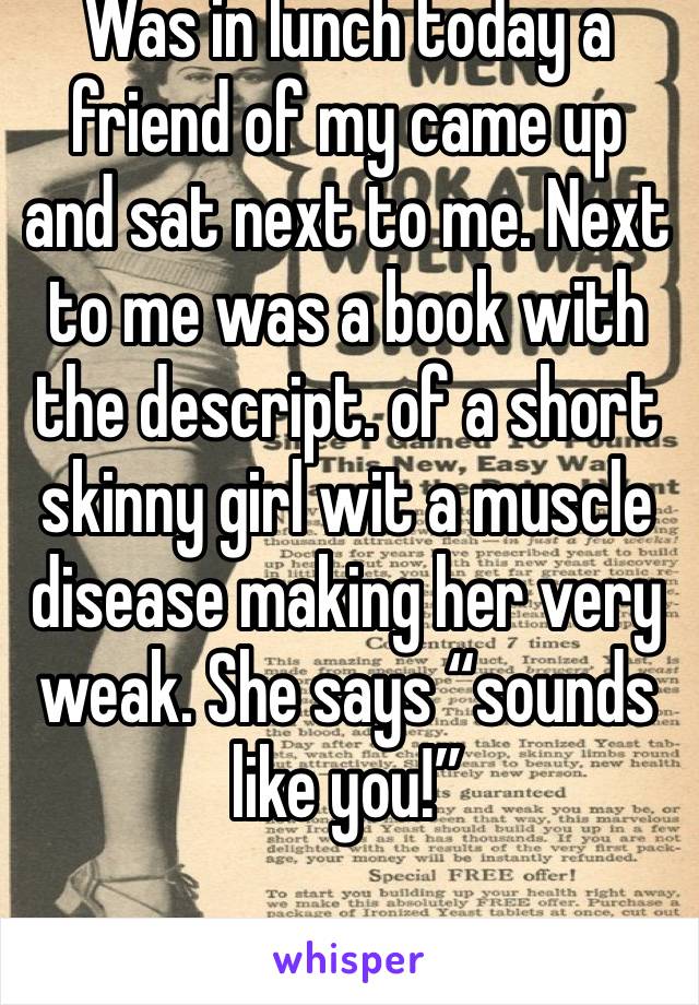 Was in lunch today a friend of my came up and sat next to me. Next to me was a book with the descript. of a short  skinny girl wit a muscle disease making her very weak. She says “sounds like you!”