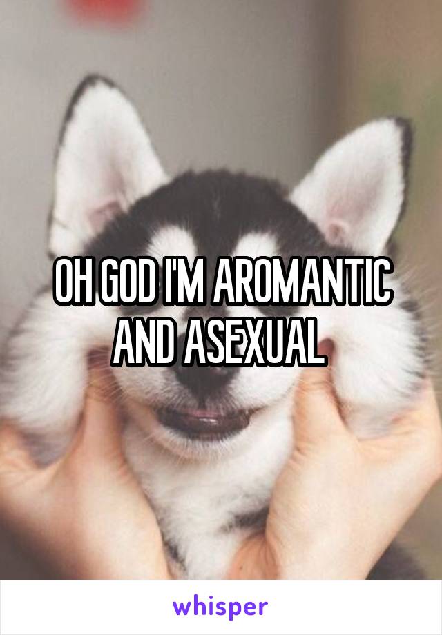 OH GOD I'M AROMANTIC AND ASEXUAL 