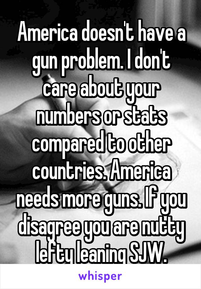 America doesn't have a gun problem. I don't care about your numbers or stats compared to other countries. America needs more guns. If you disagree you are nutty lefty leaning SJW.