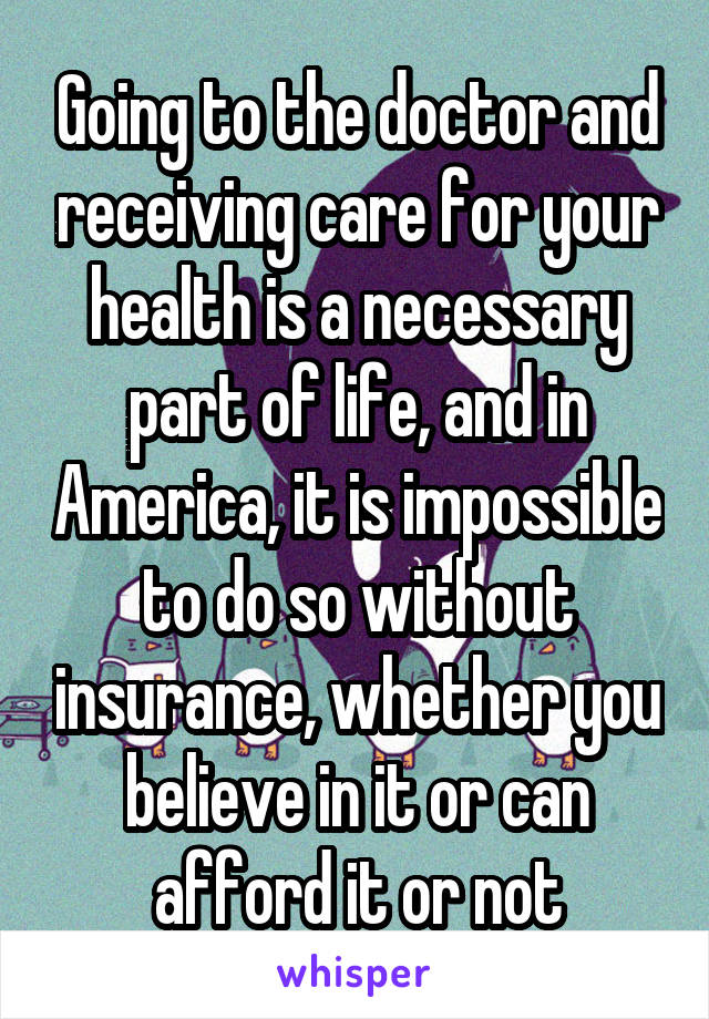 Going to the doctor and receiving care for your health is a necessary part of life, and in America, it is impossible to do so without insurance, whether you believe in it or can afford it or not