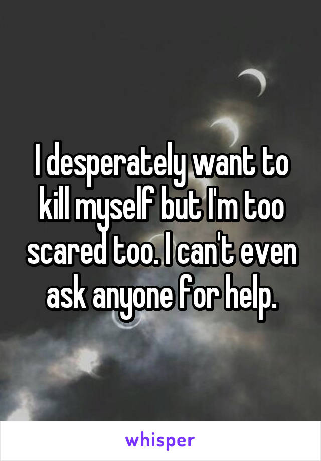 I desperately want to kill myself but I'm too scared too. I can't even ask anyone for help.