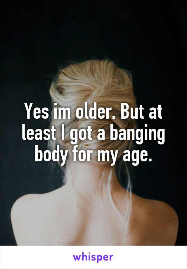 Yes im older. But at least I got a banging body for my age.