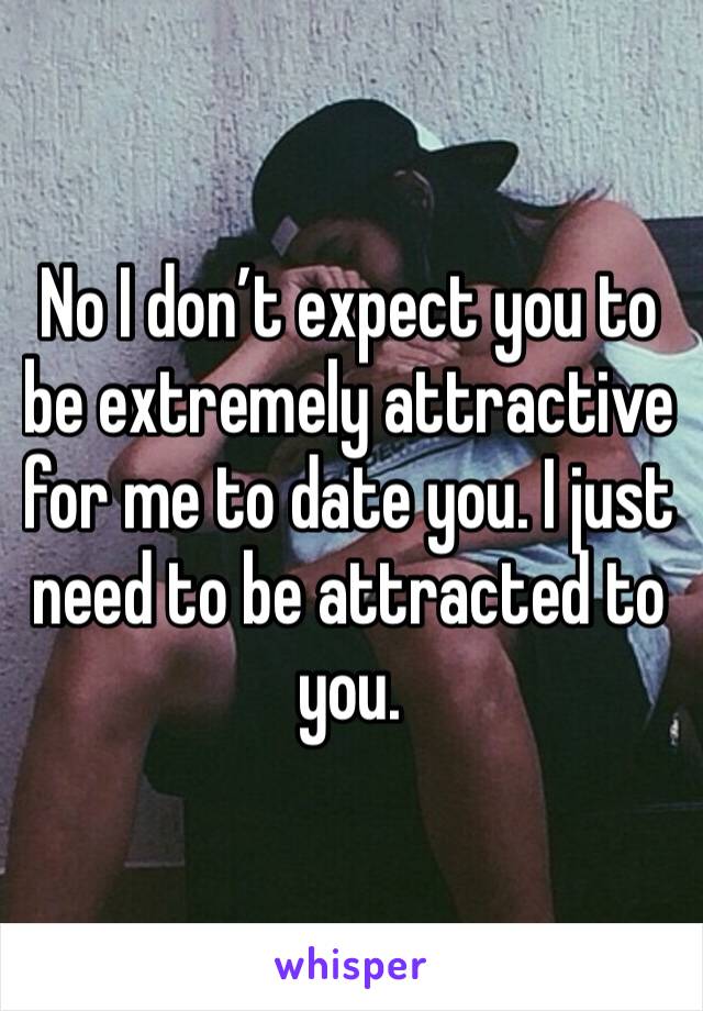 No I don’t expect you to be extremely attractive for me to date you. I just need to be attracted to you.