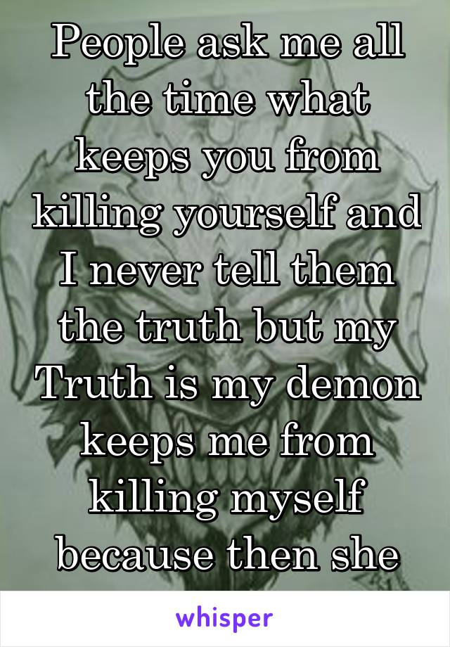 People ask me all the time what keeps you from killing yourself and I never tell them the truth but my Truth is my demon keeps me from killing myself because then she would die as well 