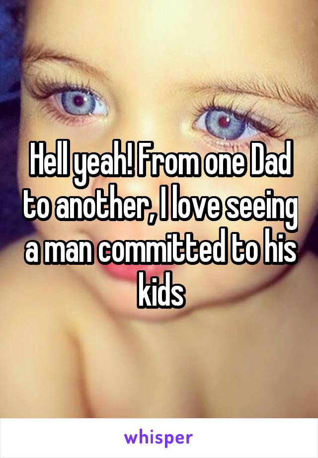 Hell yeah! From one Dad to another, I love seeing a man committed to his kids