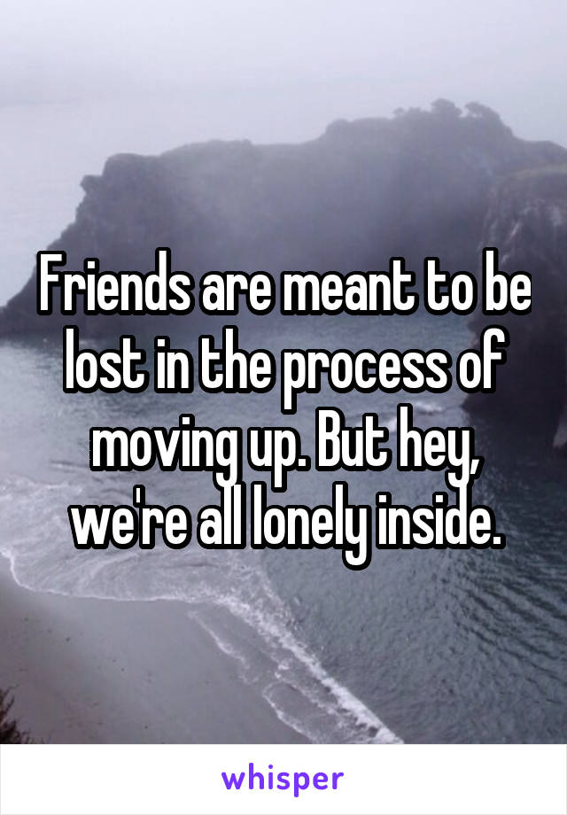 Friends are meant to be lost in the process of moving up. But hey, we're all lonely inside.