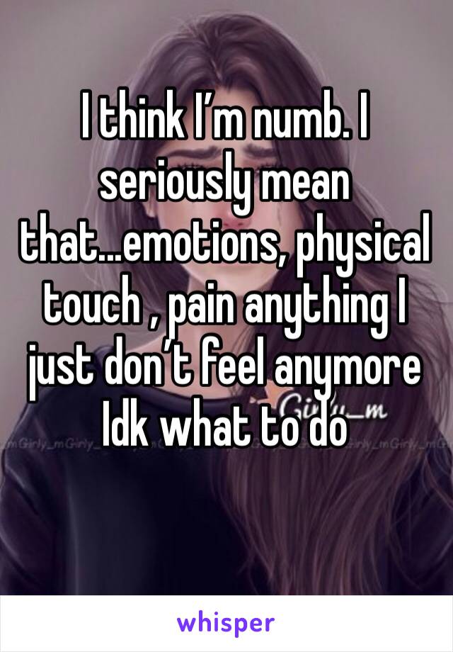 I think I’m numb. I seriously mean that...emotions, physical touch , pain anything I just don’t feel anymore Idk what to do  