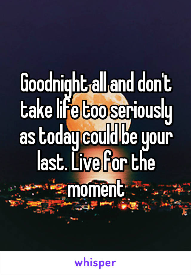 Goodnight all and don't take life too seriously as today could be your last. Live for the moment