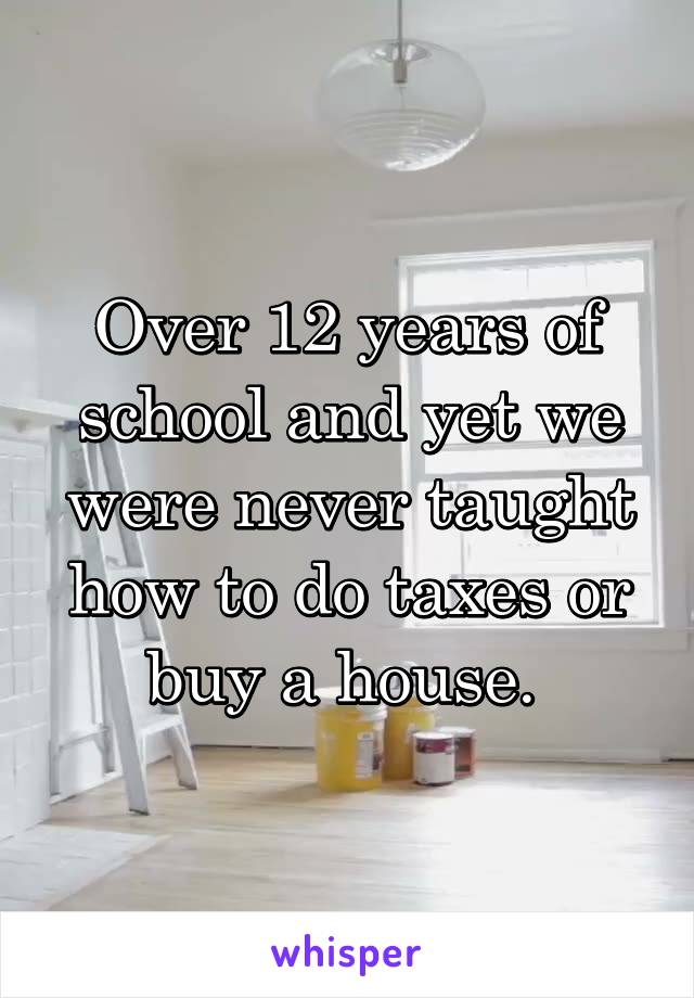 Over 12 years of school and yet we were never taught how to do taxes or buy a house. 