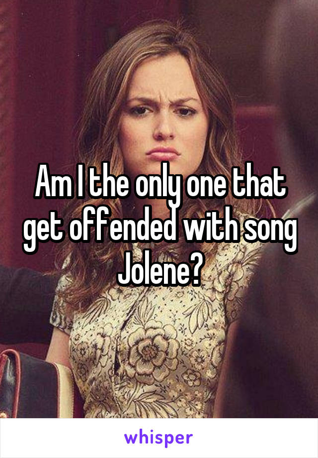 Am I the only one that get offended with song Jolene?