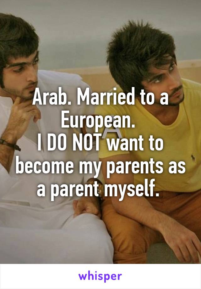 Arab. Married to a European. 
I DO NOT want to become my parents as a parent myself. 