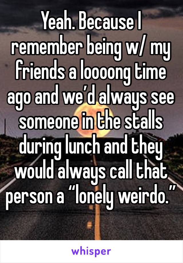 Yeah. Because I remember being w/ my friends a loooong time ago and we’d always see someone in the stalls during lunch and they would always call that person a “lonely weirdo.” 