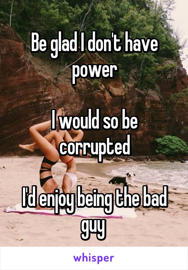 Be glad I don't have power

I would so be corrupted

I'd enjoy being the bad guy 