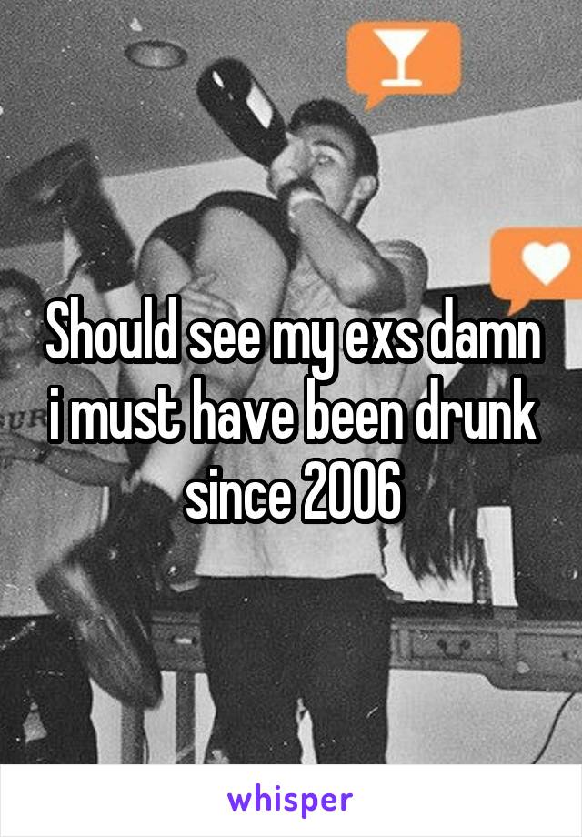 Should see my exs damn i must have been drunk since 2006