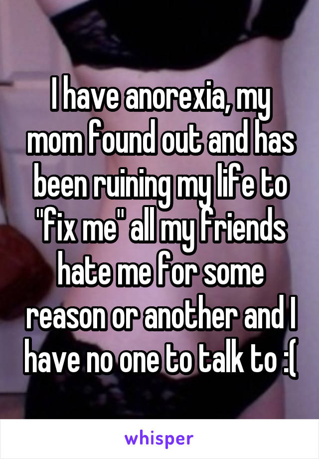 I have anorexia, my mom found out and has been ruining my life to "fix me" all my friends hate me for some reason or another and I have no one to talk to :(